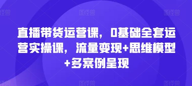 直播带货运营课，0基础全套运营实操课，流量变现+思维模型+多案例呈现-追梦聊项目