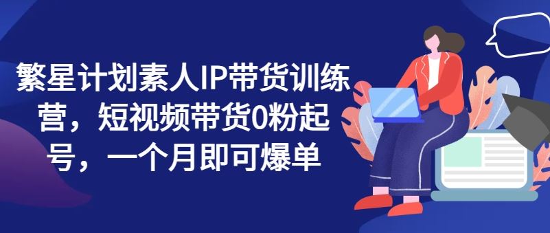 繁星计划素人IP带货训练营，短视频带货0粉起号，一个月即可爆单-追梦聊项目