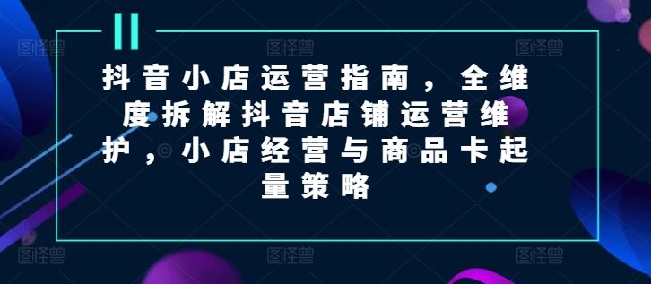 抖音小店运营指南，全维度拆解抖音店铺运营维护，小店经营与商品卡起量策略-追梦聊项目
