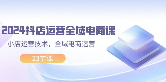 （11898期）2024抖店运营-全域电商课，小店运营技术，全域电商运营（23节课）-追梦聊项目