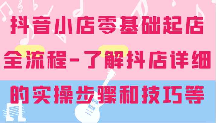 抖音小店零基础起店全流程-详细学习抖店的实操步骤和技巧等-追梦聊项目
