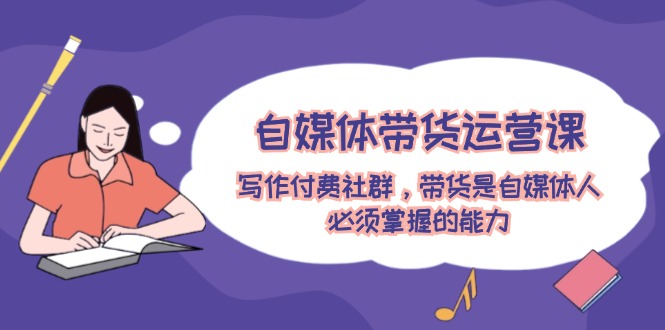 自媒体带货运营课：写作付费社群，带货是自媒体人必须掌握的能力-追梦聊项目