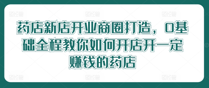 药店新店开业商圈打造，0基础全程教你如何开店开一定赚钱的药店-追梦聊项目