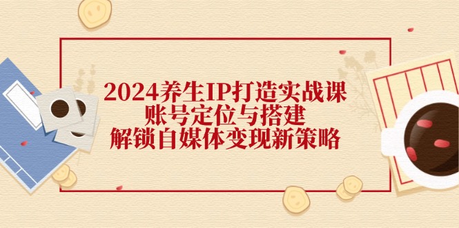 （12259期）2024养生IP打造实战课：账号定位与搭建，解锁自媒体变现新策略-追梦聊项目
