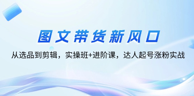 （12306期）图文带货新风口：从选品到剪辑，实操班+进阶课，达人起号涨粉实战-追梦聊项目