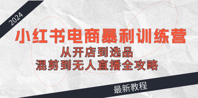 2024小红书电商暴利训练营：从开店到选品，混剪到无人直播全攻略-追梦聊项目