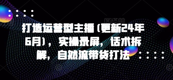 打造运营型主播(更新24年9月)，实操录屏，话术拆解，自然流带货打法-追梦聊项目