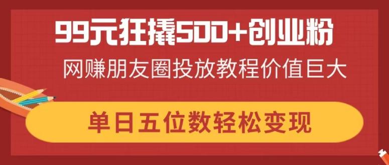 99元狂撬500+创业粉，网赚朋友圈投放教程价值巨大，单日五位数轻松变现-追梦聊项目
