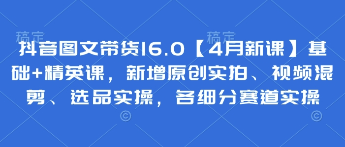 抖音图文带货16.0【4月新课】基础+精英课，新增原创实拍、视频混剪、选品实操，各细分赛道实操-追梦聊项目